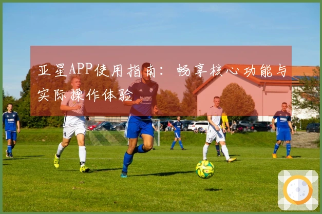亚星APP使用指南：畅享核心功能与实际操作体验