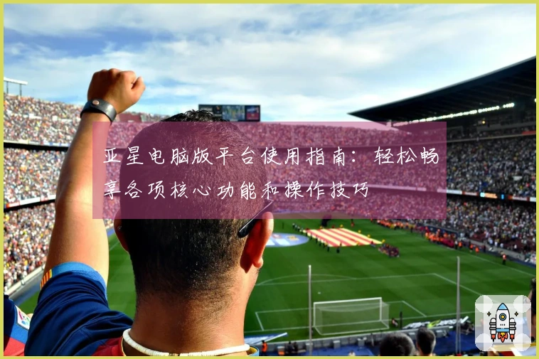 亚星电脑版平台使用指南：轻松畅享各项核心功能和操作技巧
