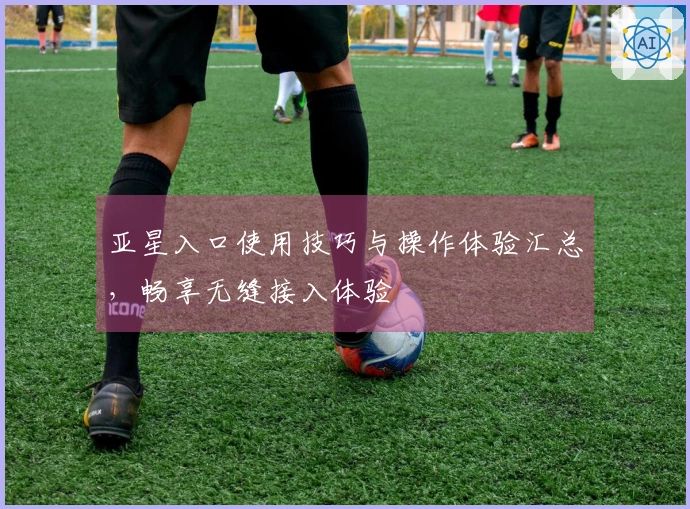 亚星入口使用技巧与操作体验汇总，畅享无缝接入体验