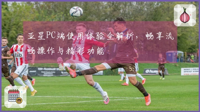 亚星PC端使用体验全解析，畅享流畅操作与精彩功能