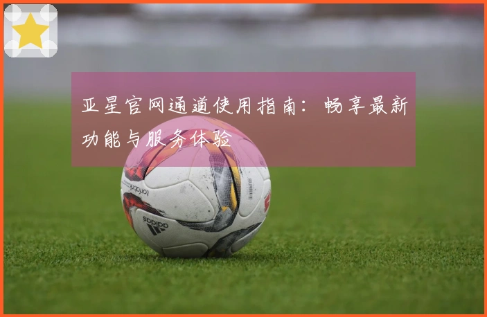 亚星官网通道使用指南：畅享最新功能与服务体验